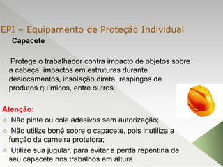 Capacete
Protege o trabalhador contra impacto de objetos sobre
a cabeça, impactos em estruturas durante
deslocamentos, insolação direta, respingos de
produtos químicos, entre outros.
Atenção:
 Não pinte ou cole adesivos sem autorização;
 Não utilize boné sobre o capacete, pois inutiliza a
função da carneira protetora;
 Utilize sua jugular, para evitar a perda repentina de
seu capacete nos trabalhos em altura.
EPI – Equipamento de Proteção Individual
 