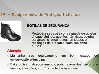 BOTINAS DE SEGURANÇA
Atenção:
 Mantenha seu equipamento em bom estado de
conservação e limpeza;
 Evite utilizar calçados úmidos, pois trazem doenças como
frieiras, infecções, etc. Troque todo dia a meia.
Protegem seus pés contra queda de objetos,
choque elétrico, agentes térmicos, objetos
cortantes e escoriantes, umidades e
respingos de produtos químicos entre
outros.
EPI – Equipamento de Proteção Individual
 