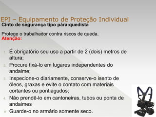 Cinto de segurança tipo pára-quedista
Protege o trabalhador contra riscos de queda.
Atenção:
1. É obrigatório seu uso a partir de 2 (dois) metros de
altura;
2. Procure fixá-lo em lugares independentes do
andaime;
3. Inspecione-o diariamente, conserve-o isento de
óleos, graxas e evite o contato com materiais
cortantes ou pontiagudos;
4. Não prendê-lo em cantoneiras, tubos ou ponta de
andaimes
 Guarde-o no armário somente seco.
EPI – Equipamento de Proteção Individual
 