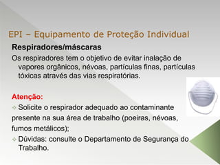 Respiradores/máscaras
Os respiradores tem o objetivo de evitar inalação de
vapores orgânicos, névoas, partículas finas, partículas
tóxicas através das vias respiratórias.
Atenção:
 Solicite o respirador adequado ao contaminante
presente na sua área de trabalho (poeiras, névoas,
fumos metálicos);
 Dúvidas: consulte o Departamento de Segurança do
Trabalho.
EPI – Equipamento de Proteção Individual
 