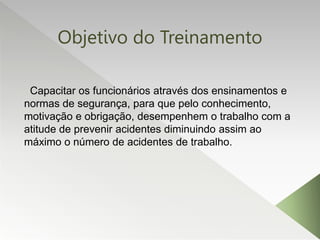 Objetivo do Treinamento
Capacitar os funcionários através dos ensinamentos e
normas de segurança, para que pelo conhecimento,
motivação e obrigação, desempenhem o trabalho com a
atitude de prevenir acidentes diminuindo assim ao
máximo o número de acidentes de trabalho.
 