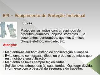 Luvas
Protegem as mãos contra respingos de
produtos químicos, objetos cortantes e
escoriantes, perfurações, agentes térmicos
choque elétrico, umidade, etc.
Atenção:
 Mantenha-as em bom estado de conservação e limpeza.
 Evite contato com graxas, óleos ou produtos químicos que
restringirão a sua utilização;
 Mantenha as luvas sempre higienizadas;
 Solicite luvas adequadas às suas tarefas. Qualquer dúvida,
informe-se com o pessoal da segurança do trabalho.
EPI – Equipamento de Proteção Individual
 