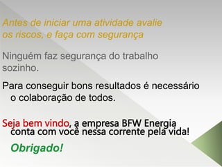 Ninguém faz segurança do trabalho
sozinho.
Para conseguir bons resultados é necessário
o colaboração de todos.
Seja bem vindo, a empresa BFW Energia
conta com você nessa corrente pela vida!
Antes de iniciar uma atividade avalie
os riscos, e faça com segurança
Obrigado!
 