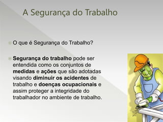 A Segurança do Trabalho
 O que é Segurança do Trabalho?
 Segurança do trabalho pode ser
entendida como os conjuntos de
medidas e ações que são adotadas
visando diminuir os acidentes de
trabalho e doenças ocupacionais e
assim proteger a integridade do
trabalhador no ambiente de trabalho.
 