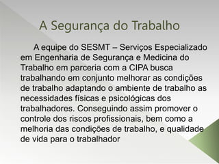 A Segurança do Trabalho
A equipe do SESMT – Serviços Especializado
em Engenharia de Segurança e Medicina do
Trabalho em parceria com a CIPA busca
trabalhando em conjunto melhorar as condições
de trabalho adaptando o ambiente de trabalho as
necessidades físicas e psicológicas dos
trabalhadores. Conseguindo assim promover o
controle dos riscos profissionais, bem como a
melhoria das condições de trabalho, e qualidade
de vida para o trabalhador
 