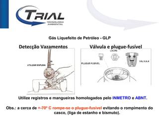 Gás Liquefeito de Petróleo - GLP

      Detecção Vazamentos                 Válvula e plugue-fusível




      Utilize registros e mangueiras homologados pelo INMETRO e ABNT.

Obs.: a cerca de +-70º C rompe-se o plugue-fusível evitando o rompimento do
                          casco, (liga de estanho e bismuto).
 