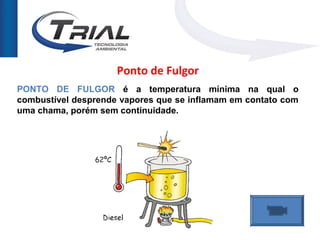 Ponto de Fulgor
PONTO DE FULGOR é a temperatura mínima na qual o
combustível desprende vapores que se inflamam em contato com
uma chama, porém sem continuidade.
 