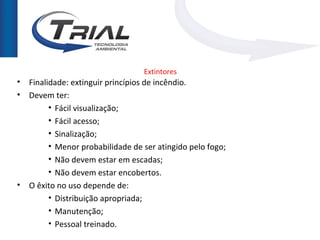 Extintores
•   Finalidade: extinguir princípios de incêndio.
•   Devem ter:
          • Fácil visualização;
          • Fácil acesso;
          • Sinalização;
          • Menor probabilidade de ser atingido pelo fogo;
          • Não devem estar em escadas;
          • Não devem estar encobertos.
•   O êxito no uso depende de:
          • Distribuição apropriada;
          • Manutenção;
          • Pessoal treinado.
 