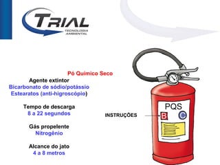 Pó Químico Seco
       Agente extintor
Bicarbonato de sódio/potássio
 Estearatos (anti-higroscópio)

     Tempo de descarga
      8 a 22 segundos              INSTRUÇÕES

       Gás propelente
         Nitrogênio

       Alcance do jato
        4 a 8 metros
 