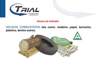 Classes de Incêndio

SÓLIDOS COMBUSTÍVEIS tais como: madeira, papel, borracha,
plástico, dentre outros.
 