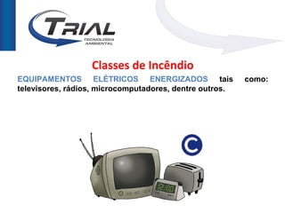 Classes de Incêndio
EQUIPAMENTOS ELÉTRICOS ENERGIZADOS tais                  como:
televisores, rádios, microcomputadores, dentre outros.
 