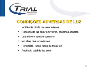 CONDIÇÕES ADVERSAS DE LUZ
•   Incidência direta de raios solares.
•   Reflexos de luz solar em vidros, espelhos, janelas.
•   Luz alta em sentido contrário.
•   luz altas nos retrovisores.
•   Penumbra, lusco-fusco ou meia-luz.
•   Ausência total de luz solar.




                                                          16
 