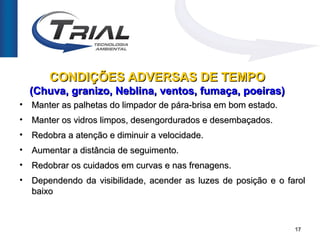 CONDIÇÕES ADVERSAS DE TEMPO
    (Chuva, granizo, Neblina, ventos, fumaça, poeiras)
•   Manter as palhetas do limpador de pára-brisa em bom estado.
•   Manter os vidros limpos, desengordurados e desembaçados.
•   Redobra a atenção e diminuir a velocidade.
•   Aumentar a distância de seguimento.
•   Redobrar os cuidados em curvas e nas frenagens.
•   Dependendo da visibilidade, acender as luzes de posição e o farol
    baixo



                                                                  17
 