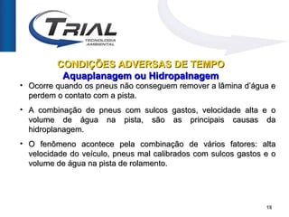CONDIÇÕES ADVERSAS DE TEMPO
          Aquaplanagem ou Hidropalnagem
• Ocorre quando os pneus não conseguem remover a lâmina d’água e
  perdem o contato com a pista.
• A combinação de pneus com sulcos gastos, velocidade alta e o
  volume de água na pista, são as principais causas da
  hidroplanagem.
• O fenômeno acontece pela combinação de vários fatores: alta
  velocidade do veículo, pneus mal calibrados com sulcos gastos e o
  volume de água na pista de rolamento.




                                                                18
 
