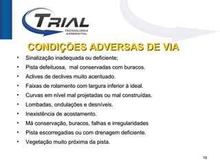 CONDIÇÕES ADVERSAS DE VIA
•   Sinalização inadequada ou deficiente;
•   Pista defeituosa, mal conservadas com buracos.
•   Aclives de declives muito acentuado.
•   Faixas de rolamento com largura inferior à ideal.
•   Curvas em nível mal projetadas ou mal construídas.
•   Lombadas, ondulações e desníveis.
•   Inexistência de acostamento.
•   Má conservação, buracos, falhas e irregularidades
•   Pista escorregadias ou com drenagem deficiente.
•   Vegetação muito próxima da pista.

                                                         19
 