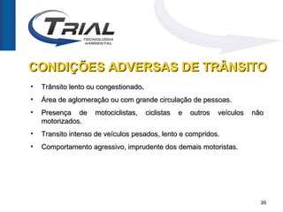 CONDIÇÕES ADVERSAS DE TRÂNSITO
•   Trânsito lento ou congestionado.
•   Área de aglomeração ou com grande circulação de pessoas.
•   Presença de     motociclistas,     ciclistas   e   outros   veículos   não
    motorizados.
•   Transito intenso de veículos pesados, lento e compridos.
•   Comportamento agressivo, imprudente dos demais motoristas.




                                                                             20
 