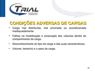 CONDIÇÕES ADVERSAS DE CARGAS
•   Carga mal distribuída, mal arrumada ou acondicionada
    inadequadamente.
•   Falhas na imobilização e amarração dos volumes dentro do
    compartimento da carga.
•   Desconhecimento do tipo da carga e das suas características.
•   Volume, tamanho e o peso da carga.




                                                                   22
 