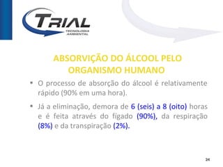 ABSORVIÇÃO DO ÁLCOOL PELO
          ORGANISMO HUMANO
• O processo de absorção do álcool é relativamente
  rápido (90% em uma hora).
• Já a eliminação, demora de 6 (seis) a 8 (oito) horas
  e é feita através do fígado (90%), da respiração
  (8%) e da transpiração (2%).



                                                     24
 