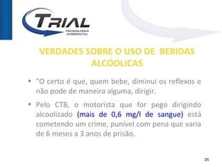 VERDADES SOBRE O USO DE BEBIDAS
             ALCÓOLICAS
• "O certo é que, quem bebe, diminui os reflexos e
  não pode de maneira alguma, dirigir.
• Pelo CTB, o motorista que for pego dirigindo
  alcoolizado (mais de 0,6 mg/l de sangue) está
  cometendo um crime, punível com pena que varia
  de 6 meses a 3 anos de prisão.


                                                     25
 
