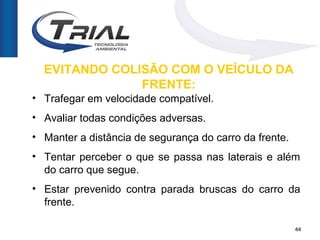 EVITANDO COLISÃO COM O VEÍCULO DA
               FRENTE:
• Trafegar em velocidade compatível.
• Avaliar todas condições adversas.
• Manter a distância de segurança do carro da frente.
• Tentar perceber o que se passa nas laterais e além
  do carro que segue.
• Estar prevenido contra parada bruscas do carro da
  frente.

                                                        44
 