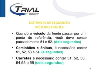 DISTÂNCIA DE SEGMENTO
             MÉTODO PRÁTICO
• Quando o veículo da frente passar por um
  ponto de referência, você deve contar
  pausadamente 51 e 52. (dois segundos)
• Caminhões e ônibus, é necessário contar
  51, 52, 53 e 54, (4 segundos)
• Carretas é necessário contar 51, 52, 53,
  54,55 e 56 (seis segundos)
                                             45
 