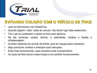 EVITANDO COLISÃO COM O VEÍCULO DE TRAZ:
•   usar os retrovisores com freqüência.
•   Quando alguém “colar” atrás do veículo, não tentar fugir dele acelerando.
•   Tire o pé do acelerador e apóie no freio para alertá-lo.
•   Se ele continuar colado, diminui a velocidade, sinalize e facilite a
    ultrapassagem.
•   Guardar distância do veículo da frente, para ter espaço para manobras.
•   Seja previsível, sinalize e antecipe suas intenções.
•   Evite frear bruscamente, essa manobra pode surpreendê-lo.
•   As luzes de freio devem estar limpas e em perfeito funcionamento.




                                                                          46
 