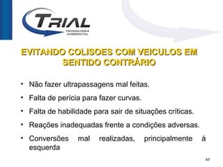EVITANDO COLISOES COM VEICULOS EM
        SENTIDO CONTRÁRIO

• Não fazer ultrapassagens mal feitas.
• Falta de perícia para fazer curvas.
• Falta de habilidade para sair de situações críticas.
• Reações inadequadas frente a condições adversas.
• Conversões     mal    realizadas,     principalmente   à
  esquerda
                                                         47
 