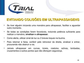 EVITANDO COLISÕES EM ULTRAPASSAGENS
•   Se tiver alguém iniciando uma manobra para ultrapassar, facilitar e aguardar
    outro momento.
•   Se todas as condições forem favoráveis, incluindo potência suficiente para
    realizar a manobra, sinalizar e ultrapassar.
•   Como alerta, utilizar sinal de luz ou 2 breves toques na buzina.
•   Para retornar à faixa, conferir pelo retrovisor da direita, sinalizar e entrar,
    procurando não obstruir a via.
•   Jamais ultrapassar em curvas, túneis, viadutos, aclives,            lombadas,
    cruzamentos e outros pontos que não ofereçam segurança.



                                                                                48
 
