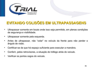 EVITANDO COLISÕES EM ULTRAPASSAGENS
•   Ultrapassar somente em locais onde isso seja permitido, em plenas condições
    de segurança e visibilidade.
•   Ultrapassar somente pela esquerda.
•   Antes de ultrapassar, não “colar” no veículo da frente para não perder o
    ângulo de visão.
•   Certificar-se de que há espaço suficiente para executar a manobra.
•   Conferir, pelos retrovisores, a situação do tráfego atrás do veículo.
•   Verificar os pontos cegos do veículo.



                                                                            49
 
