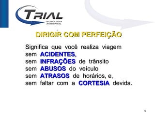 DIREÇÃO PERFEITA OU
   DIRIGIR COM PERFEIÇÃO
Significa que você realiza viagem
sem ACIDENTES,
sem INFRAÇÕES de trânsito
sem ABUSOS do veículo
sem ATRASOS de horários, e,
sem faltar com a CORTESIA devida.



                                    5
 
