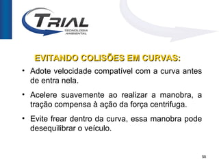 EVITANDO COLISÕES EM CURVAS:
• Adote velocidade compatível com a curva antes
  de entra nela.
• Acelere suavemente ao realizar a manobra, a
  tração compensa à ação da força centrifuga.
• Evite frear dentro da curva, essa manobra pode
  desequilibrar o veículo.


                                               50
 