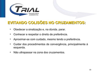 EVITANDO COLISÕES NO CRUZAMENTOS:
•   Obedecer a sinalização e, na dúvida. parar.
•   Conhecer e respeitar o direito de preferência.
•   Aproximar-se com cuidado, mesmo tendo a preferência.
•   Cuidar dos procedimentos de convergência, principalmente à
    esquerda.
•   Não ultrapassar na zona dos cruzamentos.




                                                                 51
 