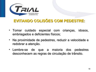 EVITANDO COLISÕES COM PEDESTRE:

• Tomar cuidado especial com crianças, idosos,
  embriagados e deficientes físicos;
• Na proximidade de pedestres, reduzir a velocidade e
  redobrar a atenção.
• Lembre-se de que a maioria dos pedestres
  desconhecem as regras de circulação de trânsito.



                                                    52
 