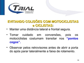 EVITANDO COLISÕES COM MOTOCICLISTAS
            e CICLISTAS:
• Manter uma distância lateral e frontal segura.
• Tomar cuidado em conversões, pois os
  motociclistas costumam transitar nos “pontos
  cegos”.
• Observar pelos retrovisores antes de abrir a porta
  do após parar lateralmente a faixa de rolamento.

                                                   53
 