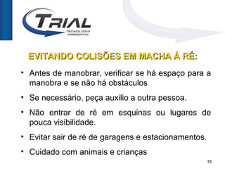 EVITANDO COLISÕES EM MACHA À RÉ:
• Antes de manobrar, verificar se há espaço para a
  manobra e se não há obstáculos
• Se necessário, peça auxilio a outra pessoa.
• Não entrar de ré em esquinas ou lugares de
  pouca visibilidade.
• Evitar sair de ré de garagens e estacionamentos.
• Cuidado com animais e crianças
                                                     55
 