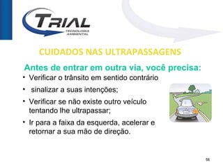 CUIDADOS NAS ULTRAPASSAGENS
Antes de entrar em outra via, você precisa:
• Verificar o trânsito em sentido contrário
• sinalizar a suas intenções;
• Verificar se não existe outro veículo
  tentando lhe ultrapassar;
• Ir para a faixa da esquerda, acelerar e
  retornar a sua mão de direção.


                                              56
 