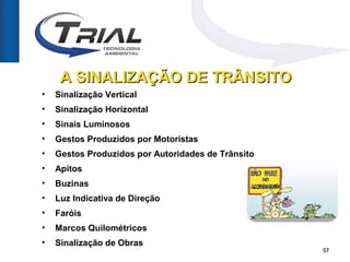 A SINALIZAÇÃO DE TRÂNSITO
•   Sinalização Vertical
•   Sinalização Horizontal
•   Sinais Luminosos
•   Gestos Produzidos por Motoristas
•   Gestos Produzidos por Autoridades de Trânsito
•   Apitos
•   Buzinas
•   Luz Indicativa de Direção
•   Faróis
•   Marcos Quilométricos
•   Sinalização de Obras
                                                    57
 