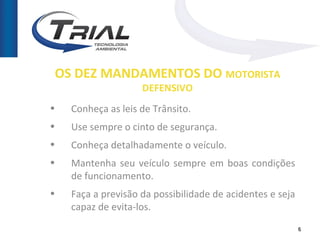 OS DEZ MANDAMENTOS DO MOTORISTA
                    DEFENSIVO
•   Conheça as leis de Trânsito.
•   Use sempre o cinto de segurança.
•   Conheça detalhadamente o veículo.
•   Mantenha seu veículo sempre em boas condições
    de funcionamento.
•   Faça a previsão da possibilidade de acidentes e seja
    capaz de evita-los.
                                                           6
 