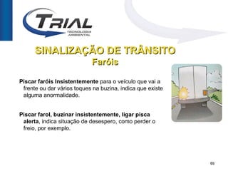 SINALIZAÇÃO DE TRÂNSITO
                            Faróis

Piscar faróis Insistentemente para o veículo que vai a
 frente ou dar vários toques na buzina, indica que existe
 alguma anormalidade.


Piscar farol, buzinar insistentemente, ligar pisca
 alerta, indica situação de desespero, como perder o
 freio, por exemplo.




                                                            60
 