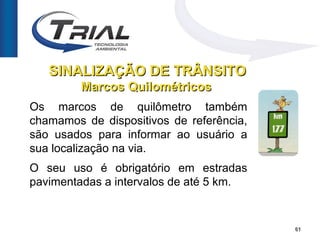 SINALIZAÇÃO DE TRÂNSITO
         Marcos Quilométricos
Os marcos de quilômetro também
chamamos de dispositivos de referência,
são usados para informar ao usuário a
sua localização na via.
O seu uso é obrigatório em estradas
pavimentadas a intervalos de até 5 km.


                                          61
 
