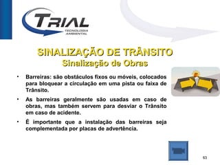 SINALIZAÇÃO DE TRÂNSITO
                 Sinalização de Obras
•   Barreiras: são obstáculos fixos ou móveis, colocados
    para bloquear a circulação em uma pista ou faixa de
    Trânsito.
•   As barreiras geralmente são usadas em caso de
    obras, mas também servem para desviar o Trânsito
    em caso de acidente.
•   É importante que a instalação das barreiras seja
    complementada por placas de advertência.




                                                           63
 