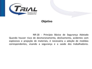 Objetivo



                     NR-18 - Princípio Básico de Segurança Adotado
Quando houver risco de desmoronamento, deslizamento, acidentes com
explosivos e projeção de materiais, é necessária a adoção de medidas
correspondentes, visando a segurança e a saúde dos trabalhadores.
 