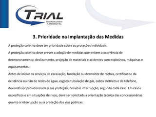 3. Prioridade na Implantação das Medidas
A proteção coletiva deve ter prioridade sobre as proteções individuais.

A proteção coletiva deve prever a adoção de medidas que evitem a ocorrência de

desmoronamento, deslizamento, projeção de materiais e acidentes com explosivos, máquinas e

equipamentos.

Antes de iniciar os serviços de escavação, fundação ou desmonte de rochas, certificar-se da

existência ou não de redes de água, esgoto, tubulação de gás, cabos elétricos e de telefone,

devendo ser providenciada a sua proteção, desvio e interrupção, segundo cada caso. Em casos

específicos e em situações de risco, deve ser solicitada a orientação técnica das concessionárias

quanto à interrupção ou à proteção das vias públicas.
 
