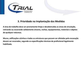 3. Prioridade na Implantação das Medidas
A área de trabalho deve ser previamente limpa e desobstruídas as áreas de circulação,
retirando ou escorando solidamente árvores, rochas, equipamentos, materiais e objetos
de qualquer natureza.

Muros, edificações vizinhas e todas as estruturas que possam ser afetadas pela escavação
devem ser escoradas, segundo as especificações técnicas de profissional legalmente
habilitado.
 