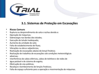 3.1. Sistemas de Proteção em Escavações
•   Riscos Comuns
•   Ruptura ou desprendimento de solo e rochas devido a:
•   Operação de máquinas;
•   Sobrecargas nas bordas dos taludes;
•   Execução de talude inadequado;
•   Aumento da umidade do solo;
•   Falta de estabelecimento de fluxo;
•   Vibrações na obra e adjacências;
•   Realização de escavações abaixo do lençol freático;
•   Realização de trabalhos de escavações sob condições meteorológicas
•   adversas;
•   Interferência de cabos elétricos, cabos de telefone e de redes de
•   água potável e de sistema de esgoto;
•   Obstrução de vias públicas;
•   Recalque e bombeamento de lençóis freáticos;
•   Falta de espaço suficiente para a operação e movimentação de máquinas.
 