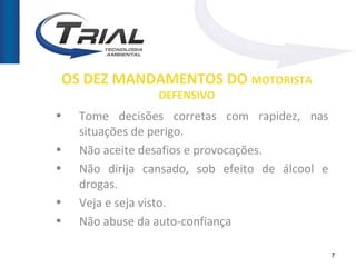 OS DEZ MANDAMENTOS DO MOTORISTA
                 DEFENSIVO
•   Tome decisões corretas com rapidez, nas
    situações de perigo.
•   Não aceite desafios e provocações.
•   Não dirija cansado, sob efeito de álcool e
    drogas.
•   Veja e seja visto.
•   Não abuse da auto-confiança

                                                 7
 