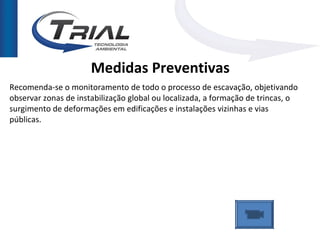 Medidas Preventivas
Recomenda-se o monitoramento de todo o processo de escavação, objetivando
observar zonas de instabilização global ou localizada, a formação de trincas, o
surgimento de deformações em edificações e instalações vizinhas e vias
públicas.
 