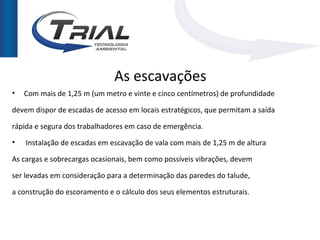 As escavações
•   Com mais de 1,25 m (um metro e vinte e cinco centímetros) de profundidade

devem dispor de escadas de acesso em locais estratégicos, que permitam a saída

rápida e segura dos trabalhadores em caso de emergência.
•   Instalação de escadas em escavação de vala com mais de 1,25 m de altura

As cargas e sobrecargas ocasionais, bem como possíveis vibrações, devem

ser levadas em consideração para a determinação das paredes do talude,

a construção do escoramento e o cálculo dos seus elementos estruturais.
 