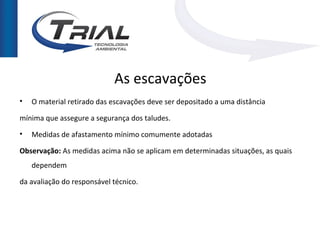 As escavações
•   O material retirado das escavações deve ser depositado a uma distância

mínima que assegure a segurança dos taludes.
•   Medidas de afastamento mínimo comumente adotadas

Observação: As medidas acima não se aplicam em determinadas situações, as quais
    dependem

da avaliação do responsável técnico.
 