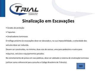 Sinalização em Escavações
• Grades de proteção

• Tapumes

• Sinalizadores luminosos

O tráfego próximo às escavações deve ser desviado e, na sua impossibilidade, a velocidade dos

veículos deve ser reduzida.

Devem ser construídas, no mínimo, duas vias de acesso, uma para pedestres e outra para

máquinas, veículos e equipamentos pesados.

No estreitamento de pistas em vias públicas, deve ser adotado o sistema de sinalização luminosa

(utilizar como referencial para consulta o Código Brasileiro de Trânsito).
 
